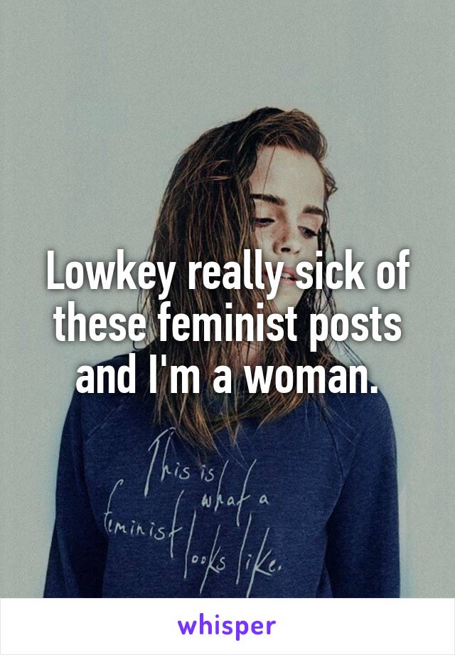 Lowkey really sick of these feminist posts and I'm a woman.