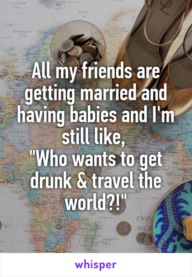 All my friends are getting married and having babies and I'm still like, 
"Who wants to get drunk & travel the world?!"