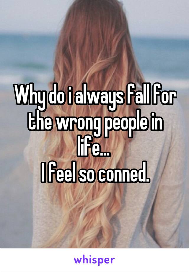 Why do i always fall for the wrong people in life... 
I feel so conned.