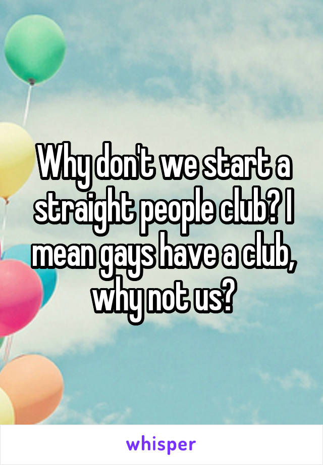 Why don't we start a straight people club? I mean gays have a club, why not us?