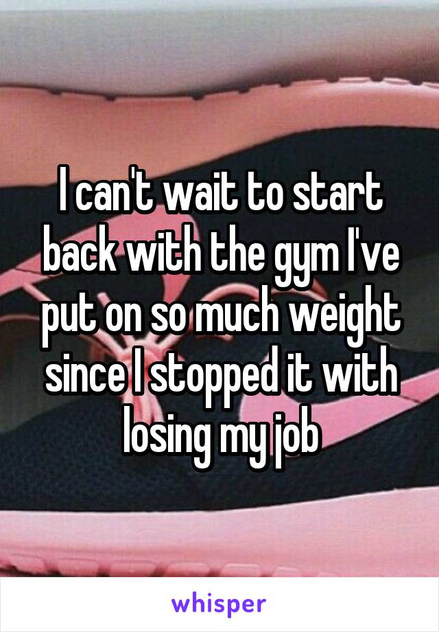 I can't wait to start back with the gym I've put on so much weight since I stopped it with losing my job