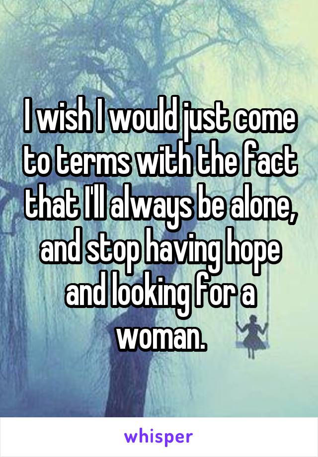 I wish I would just come to terms with the fact that I'll always be alone, and stop having hope and looking for a woman.
