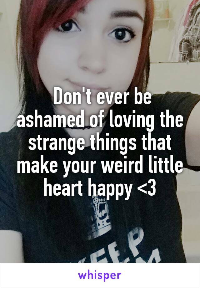  Don't ever be ashamed of loving the strange things that make your weird little heart happy <3