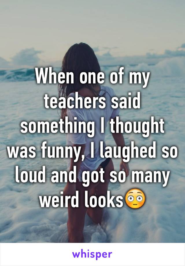 When one of my teachers said something I thought was funny, I laughed so loud and got so many weird looks😳