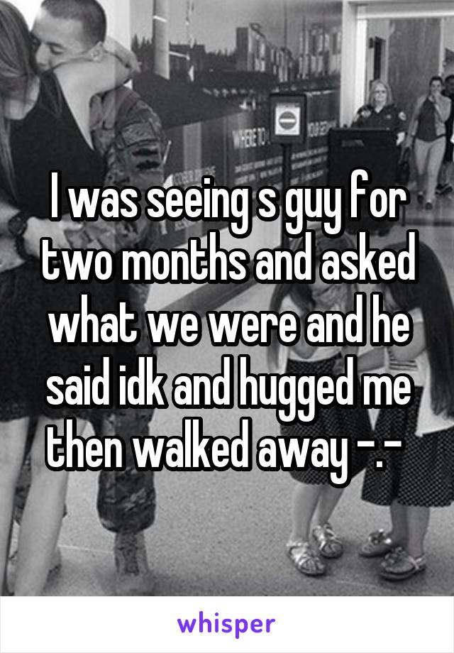 I was seeing s guy for two months and asked what we were and he said idk and hugged me then walked away -.- 