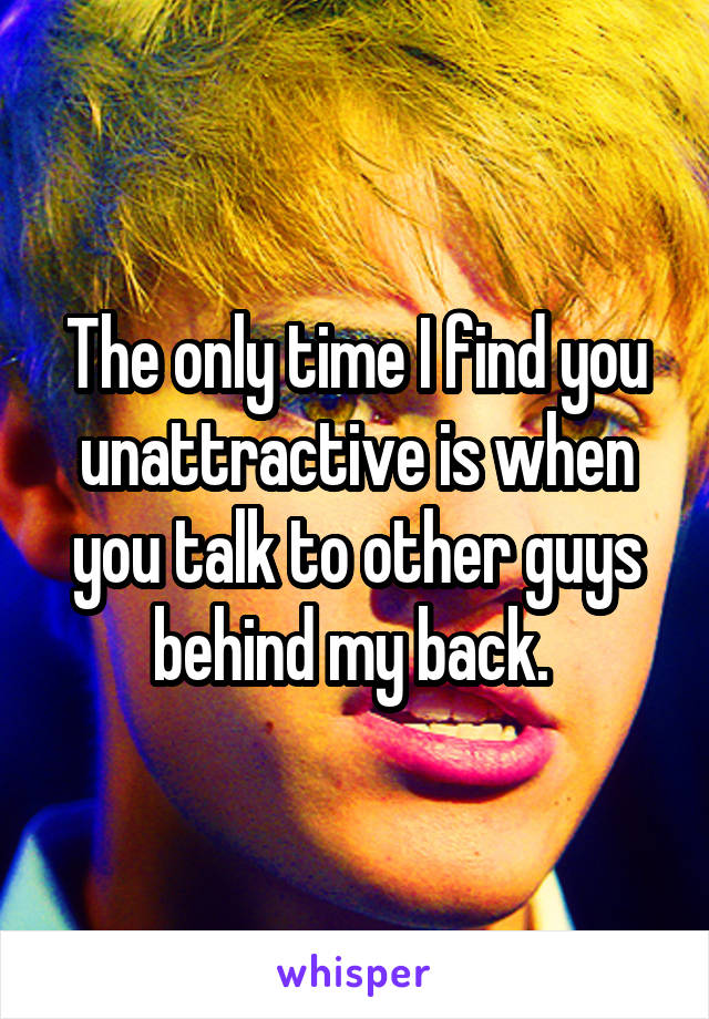 The only time I find you unattractive is when you talk to other guys behind my back. 