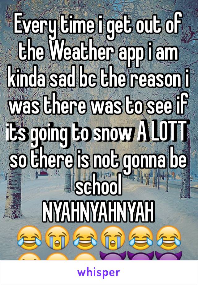 Every time i get out of the Weather app i am kinda sad bc the reason i was there was to see if its going to snow A LOTT so there is not gonna be school 
NYAHNYAHNYAH
😂😭😂😭😂😂😭😂😝👿😈👿