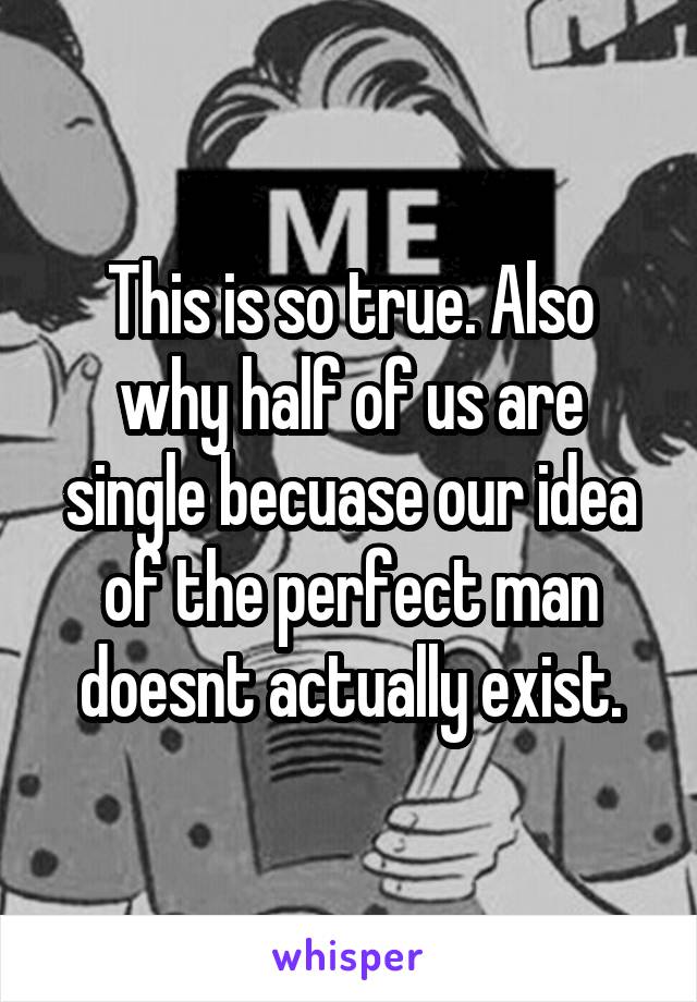 This is so true. Also why half of us are single becuase our idea of the perfect man doesnt actually exist.