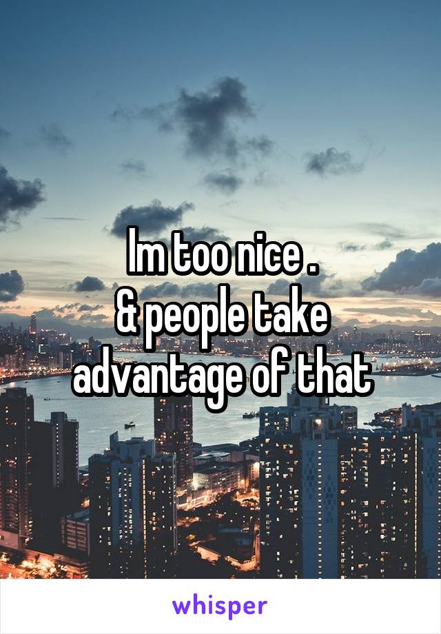 Im too nice .
& people take advantage of that