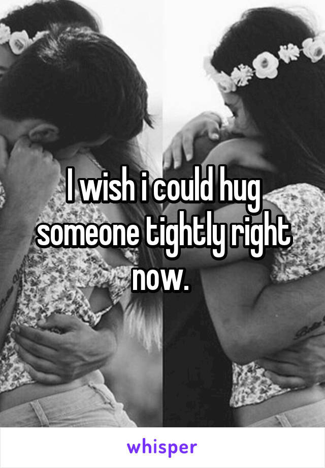 I wish i could hug someone tightly right now. 