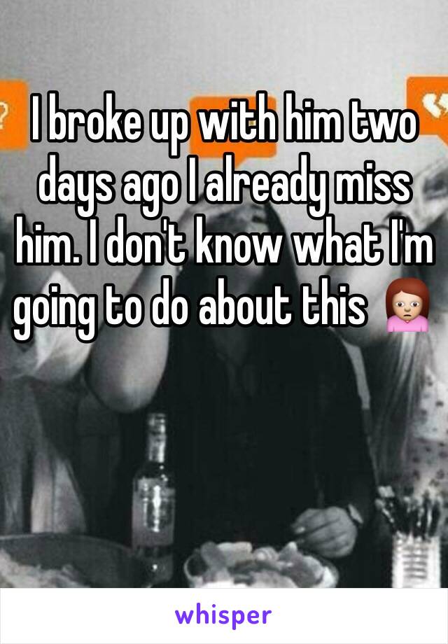 I broke up with him two days ago I already miss him. I don't know what I'm going to do about this 🙍