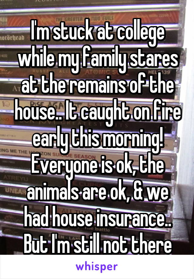 I'm stuck at college while my family stares at the remains of the house.. It caught on fire early this morning! Everyone is ok, the animals are ok, & we had house insurance..
 But I'm still not there 