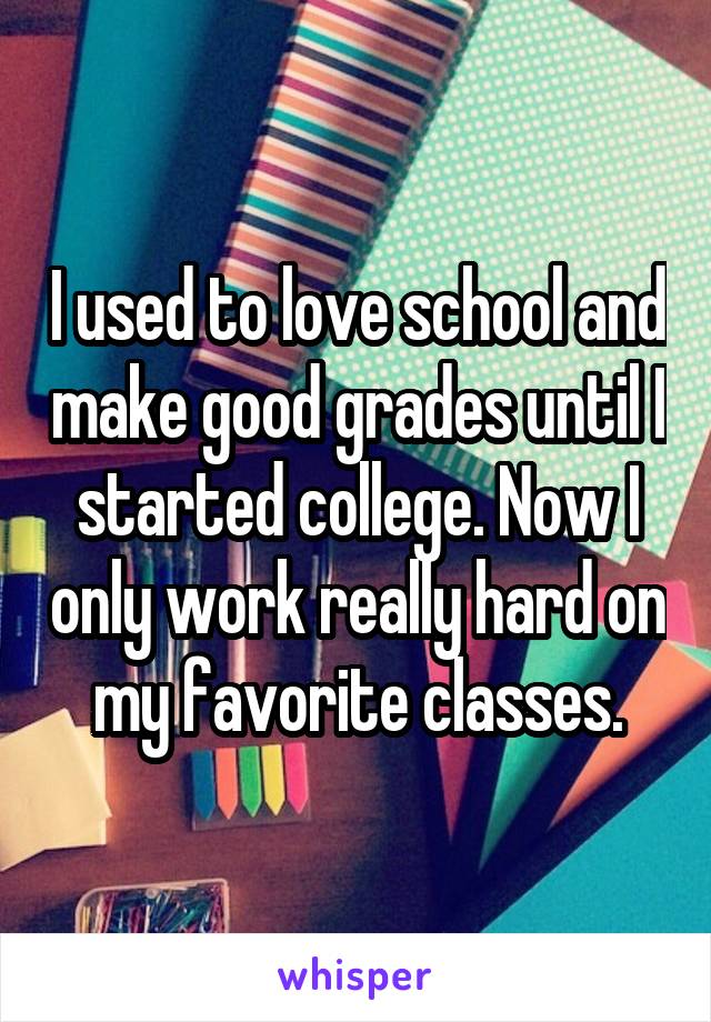 I used to love school and make good grades until I started college. Now I only work really hard on my favorite classes.