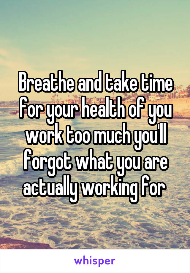 Breathe and take time for your health of you work too much you'll forgot what you are actually working for 