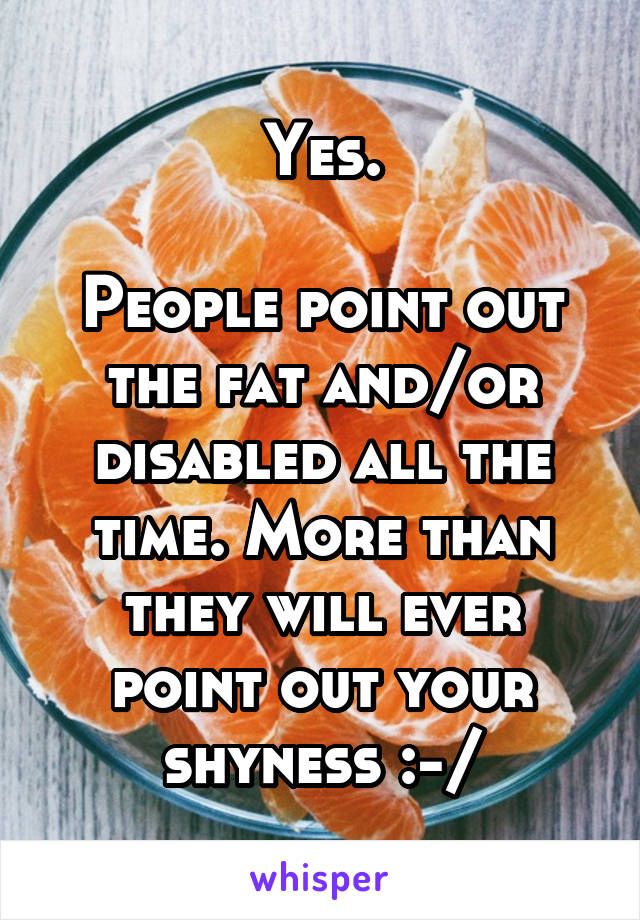 Yes.

People point out the fat and/or disabled all the time. More than they will ever point out your shyness :-/
