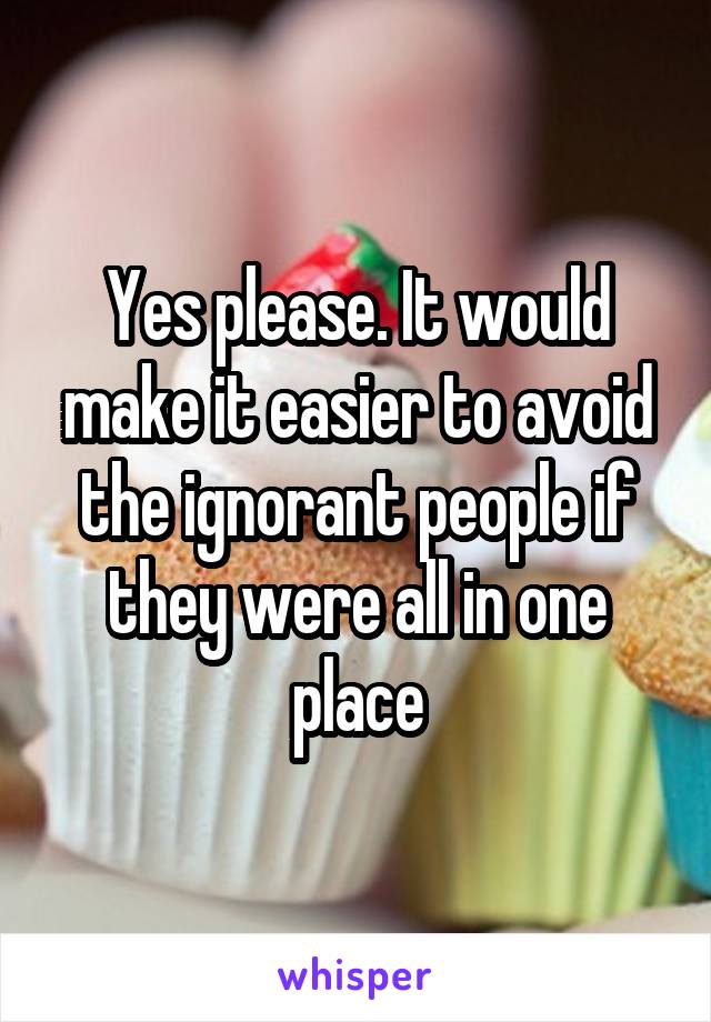 Yes please. It would make it easier to avoid the ignorant people if they were all in one place