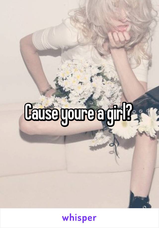 Cause youre a girl? 
