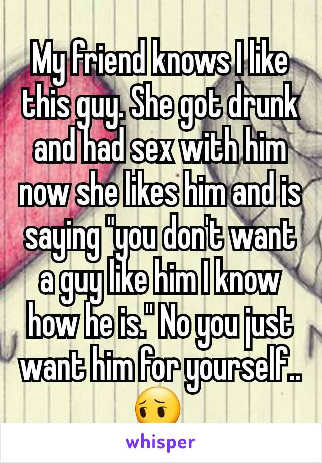 My friend knows I like this guy. She got drunk and had sex with him now she likes him and is saying "you don't want a guy like him I know how he is." No you just want him for yourself.. 😔 