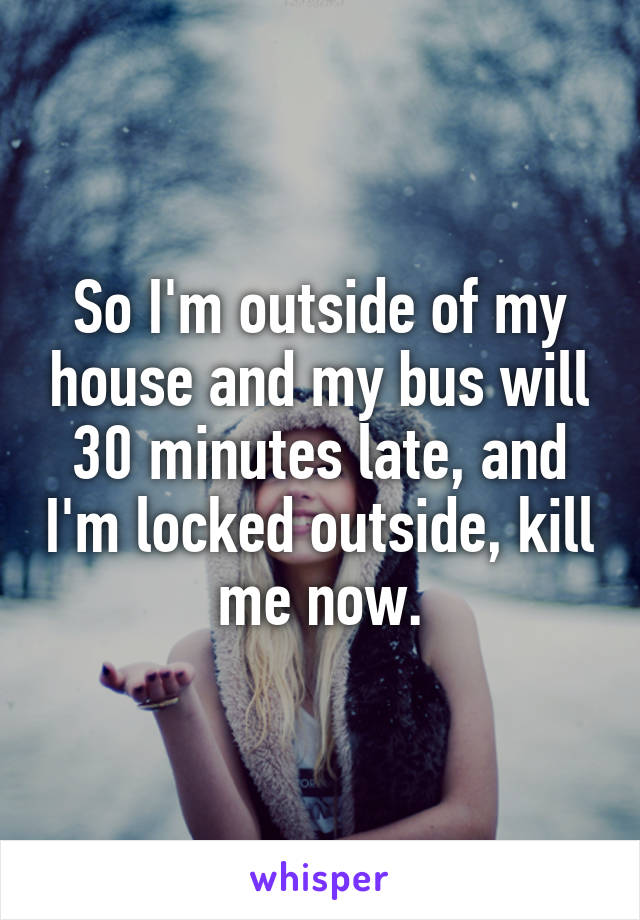 So I'm outside of my house and my bus will 30 minutes late, and I'm locked outside, kill me now.