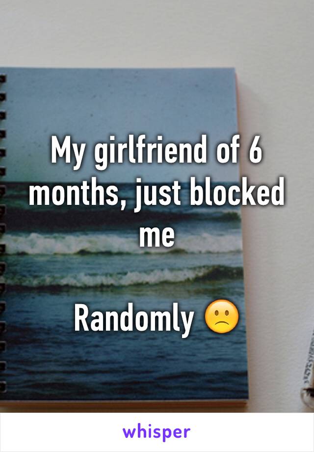 My girlfriend of 6 months, just blocked me 

Randomly 🙁