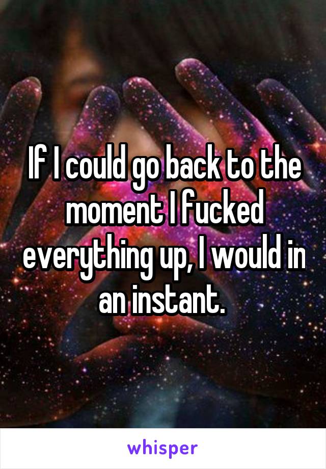 If I could go back to the moment I fucked everything up, I would in an instant. 