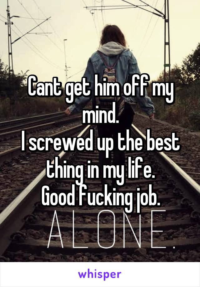 Cant get him off my mind.
I screwed up the best thing in my life.
Good fucking job.