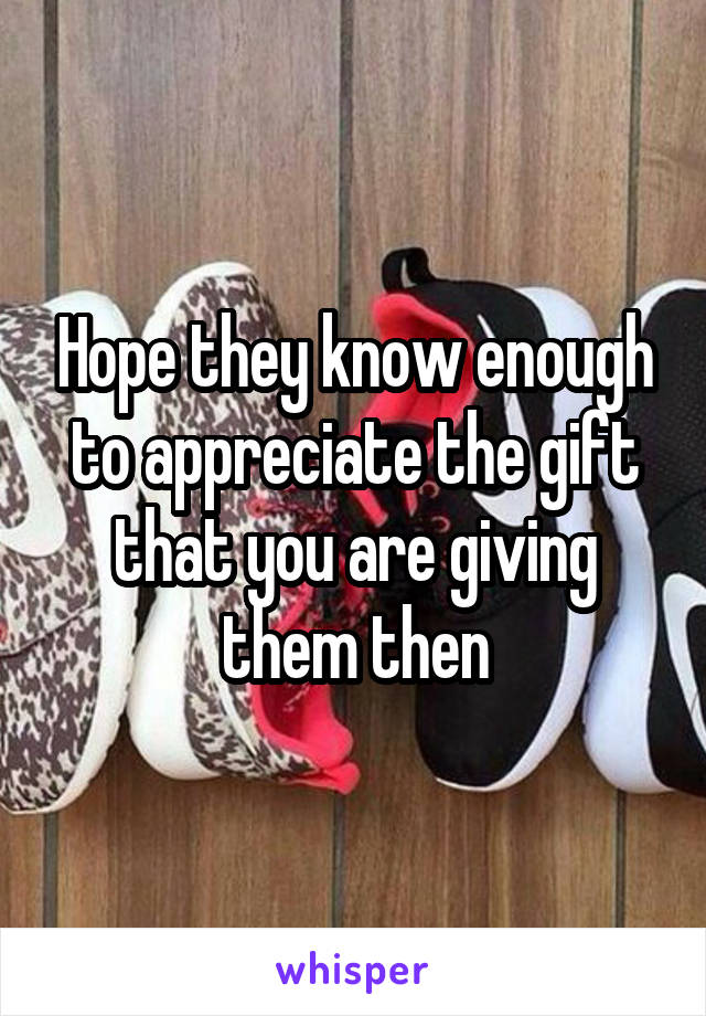 Hope they know enough to appreciate the gift that you are giving them then