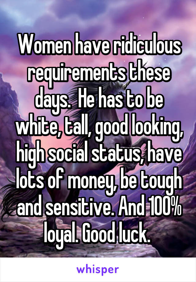 Women have ridiculous requirements these days.  He has to be white, tall, good looking, high social status, have lots of money, be tough and sensitive. And 100% loyal. Good luck. 