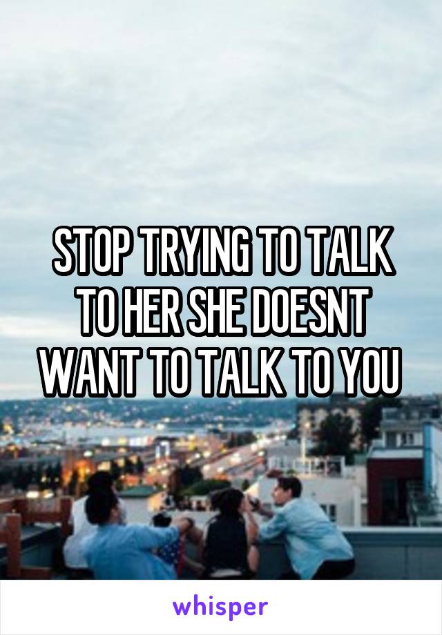 STOP TRYING TO TALK TO HER SHE DOESNT WANT TO TALK TO YOU 