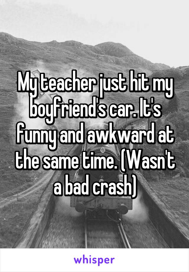 My teacher just hit my boyfriend's car. It's funny and awkward at the same time. (Wasn't a bad crash)