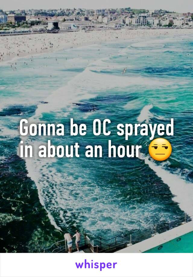 Gonna be OC sprayed in about an hour 😒