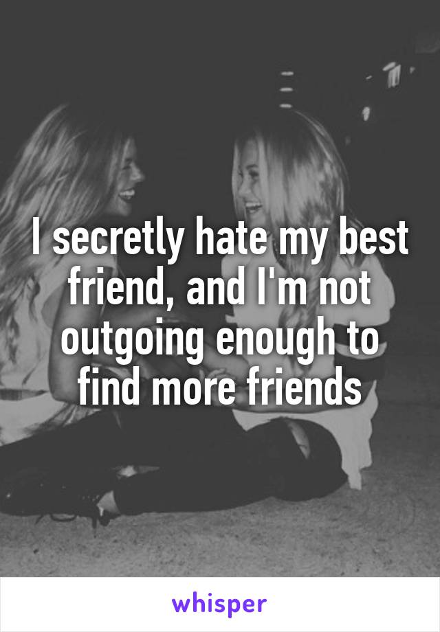 I secretly hate my best friend, and I'm not outgoing enough to find more friends