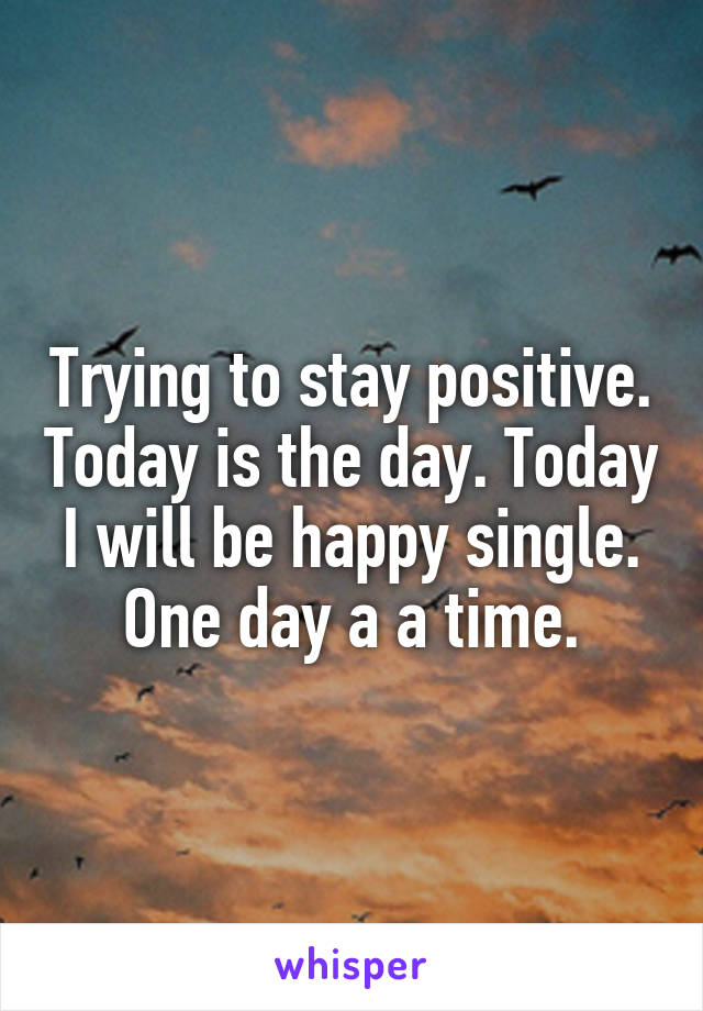 Trying to stay positive. Today is the day. Today I will be happy single. One day a a time.