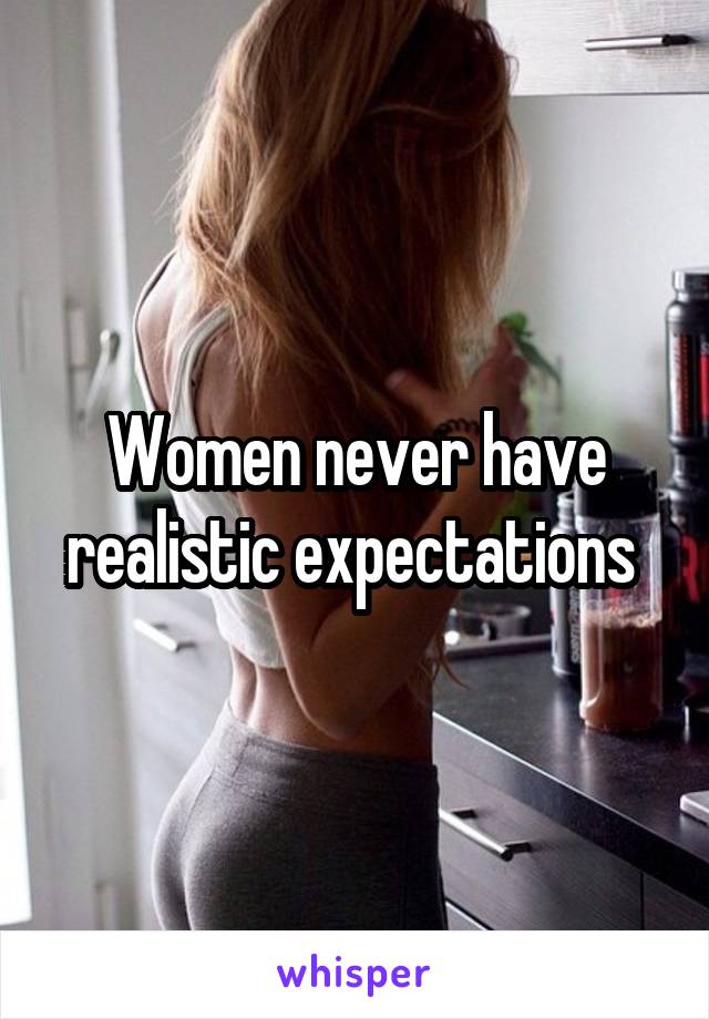 Women never have realistic expectations 