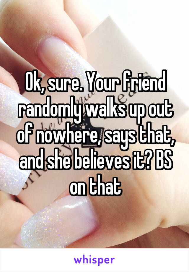 Ok, sure. Your friend randomly walks up out of nowhere, says that, and she believes it? BS on that
