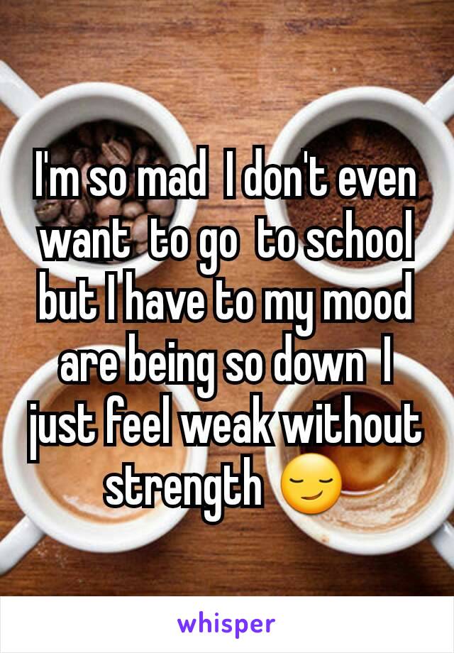 I'm so mad  I don't even want  to go  to school but I have to my mood are being so down  I just feel weak without strength 😏
