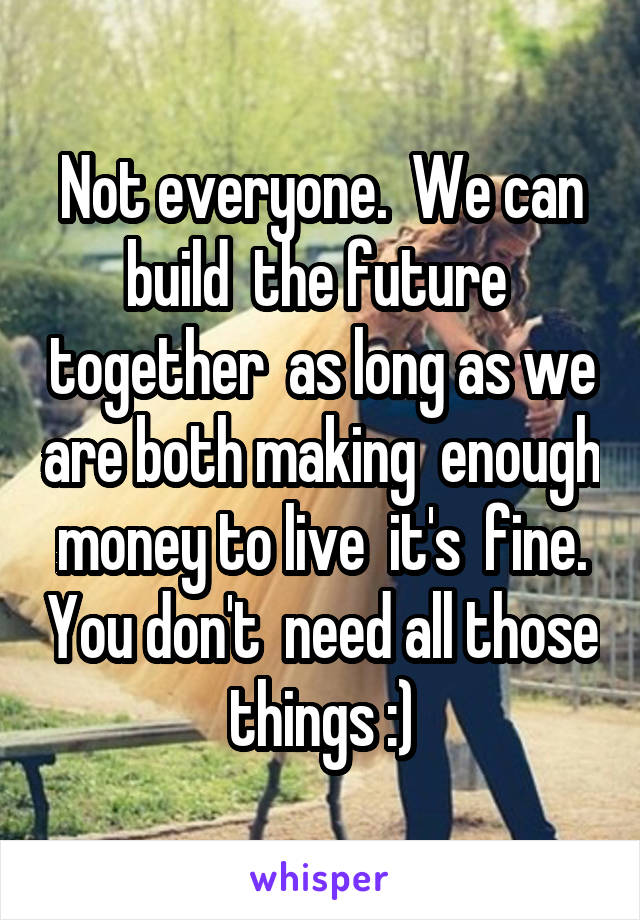 Not everyone.  We can build  the future  together  as long as we are both making  enough  money to live  it's  fine.  You don't  need all those things :)