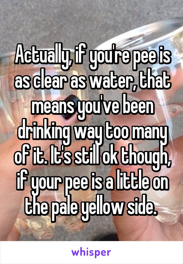 Actually, if you're pee is as clear as water, that means you've been drinking way too many of it. It's still ok though, if your pee is a little on the pale yellow side. 