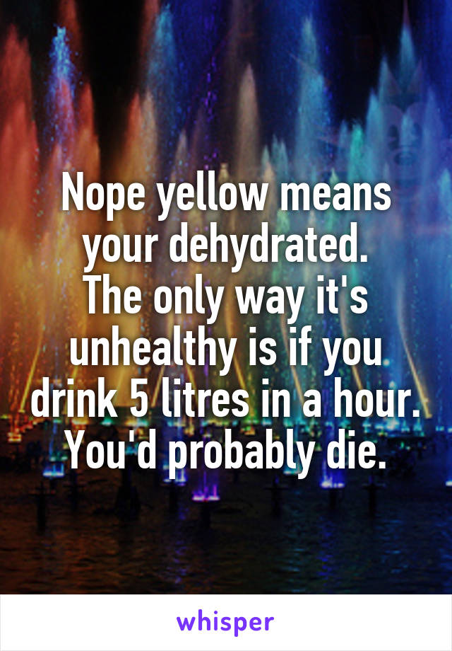 Nope yellow means your dehydrated.
The only way it's unhealthy is if you drink 5 litres in a hour. You'd probably die.