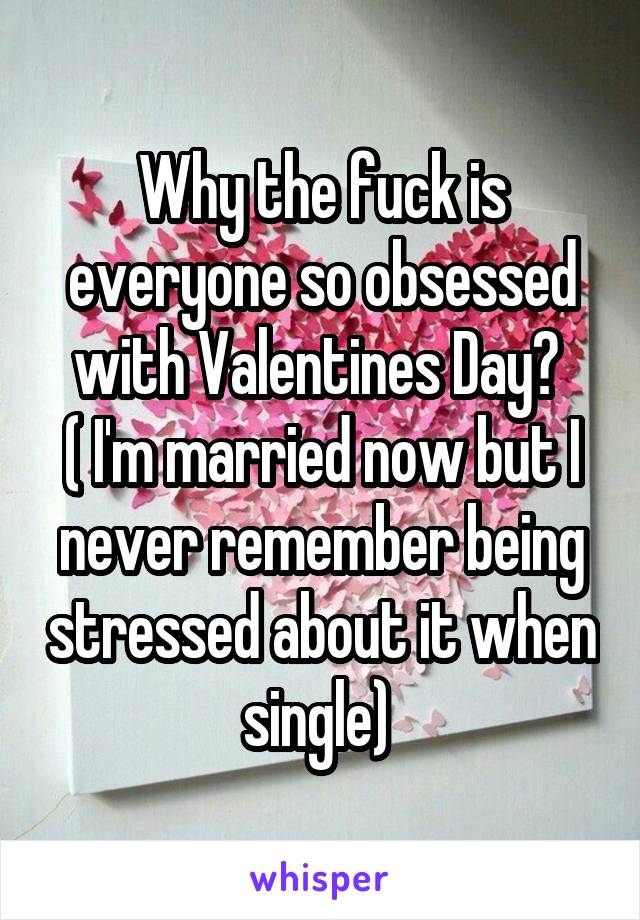 Why the fuck is everyone so obsessed with Valentines Day? 
( I'm married now but I never remember being stressed about it when single) 