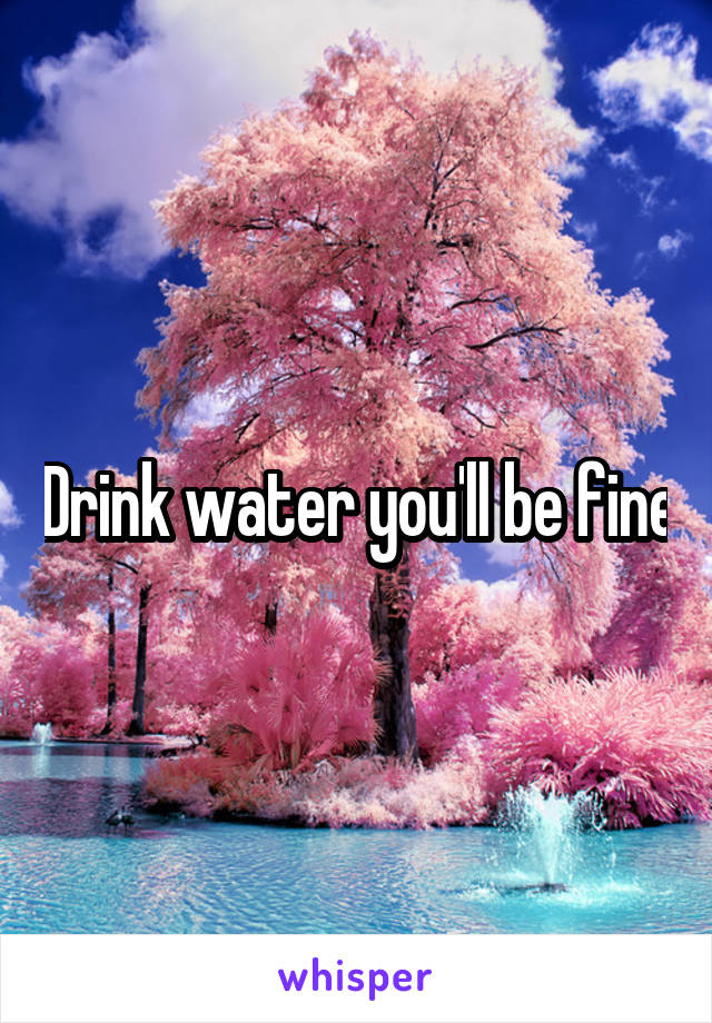 Drink water you'll be fine