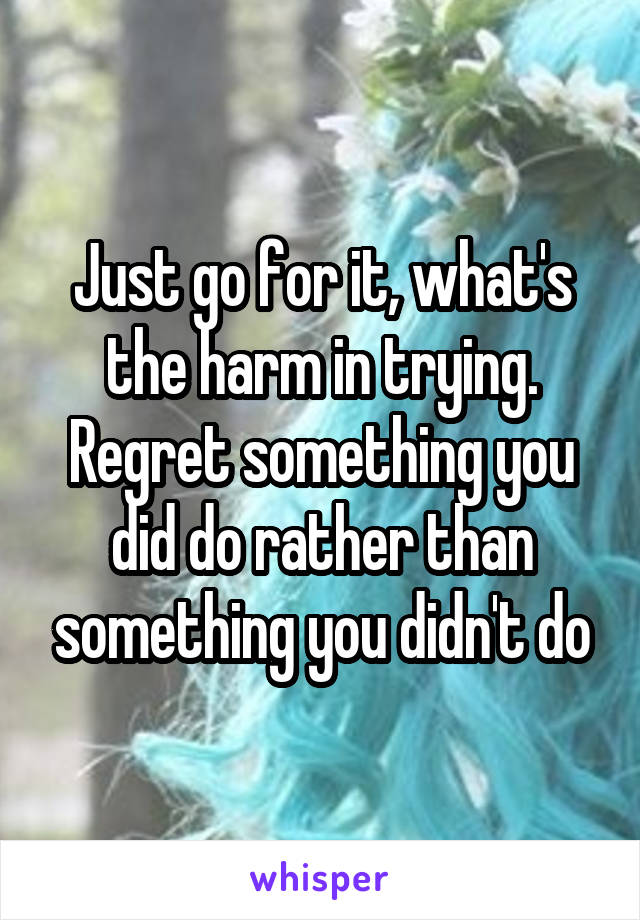 Just go for it, what's the harm in trying. Regret something you did do rather than something you didn't do