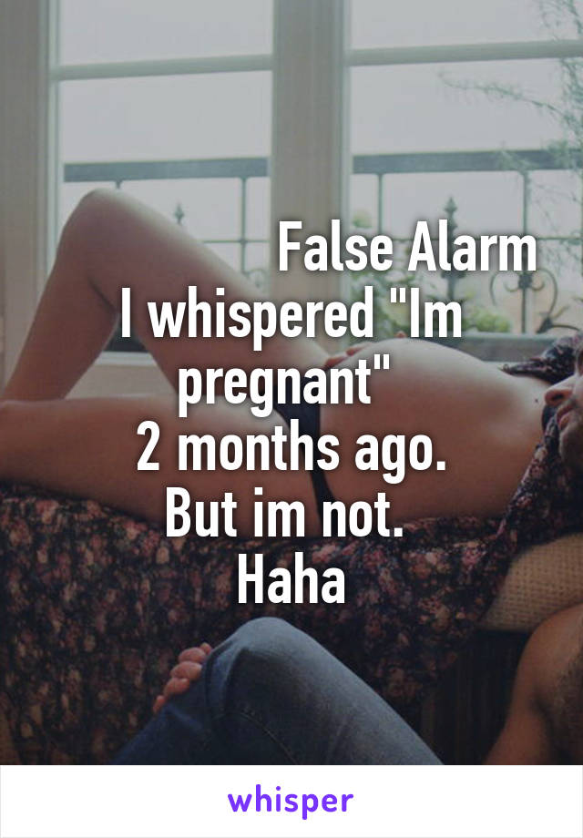                  False Alarm
I whispered "Im pregnant" 
2 months ago.
But im not. 
Haha