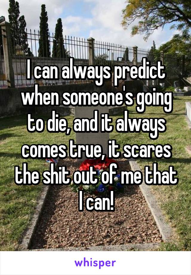 I can always predict when someone's going to die, and it always comes true, it scares the shit out of me that I can!