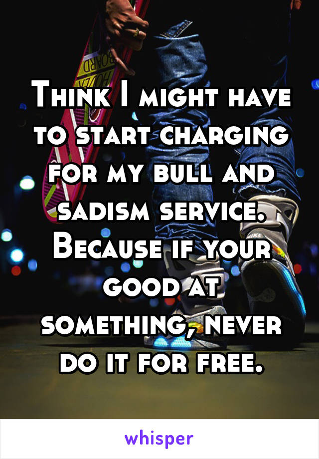 Think I might have to start charging for my bull and sadism service. Because if your good at something, never do it for free.