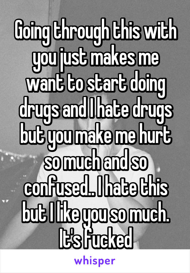 Going through this with you just makes me want to start doing drugs and I hate drugs but you make me hurt so much and so confused.. I hate this but I like you so much. It's fucked