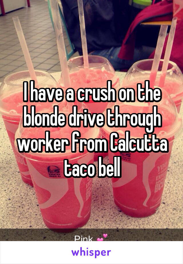 I have a crush on the blonde drive through worker from Calcutta taco bell
