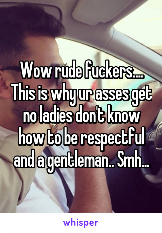 Wow rude fuckers.... This is why ur asses get no ladies don't know how to be respectful and a gentleman.. Smh...
