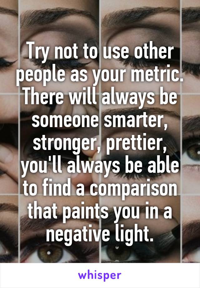 Try not to use other people as your metric. There will always be someone smarter, stronger, prettier, you'll always be able to find a comparison that paints you in a negative light.