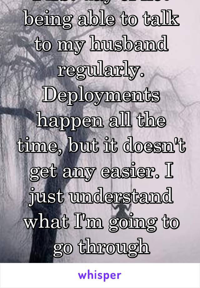 First day of not being able to talk to my husband regularly. Deployments happen all the time, but it doesn't get any easier. I just understand what I'm going to go through better.... I miss him...